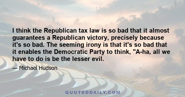 I think the Republican tax law is so bad that it almost guarantees a Republican victory, precisely because it's so bad. The seeming irony is that it's so bad that it enables the Democratic Party to think, A-ha, all we