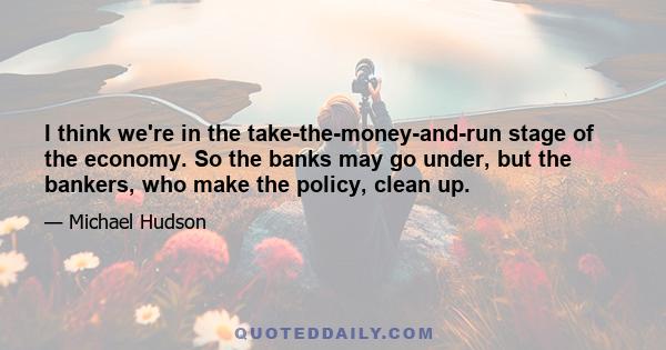 I think we're in the take-the-money-and-run stage of the economy. So the banks may go under, but the bankers, who make the policy, clean up.