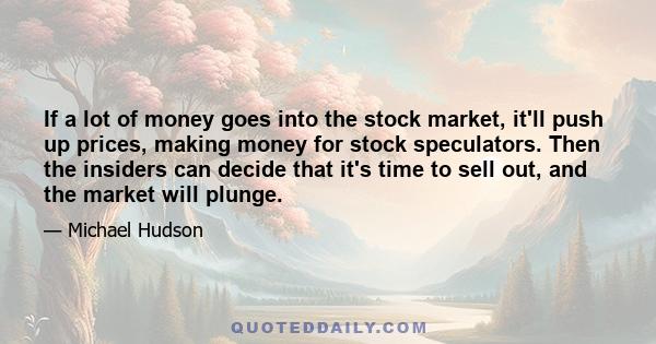 If a lot of money goes into the stock market, it'll push up prices, making money for stock speculators. Then the insiders can decide that it's time to sell out, and the market will plunge.