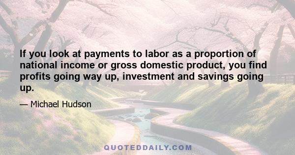 If you look at payments to labor as a proportion of national income or gross domestic product, you find profits going way up, investment and savings going up.