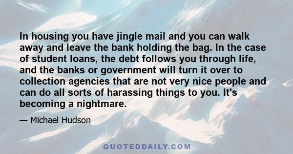 In housing you have jingle mail and you can walk away and leave the bank holding the bag. In the case of student loans, the debt follows you through life, and the banks or government will turn it over to collection