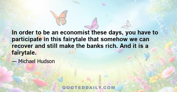 In order to be an economist these days, you have to participate in this fairytale that somehow we can recover and still make the banks rich. And it is a fairytale.