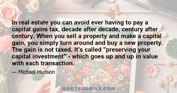 In real estate you can avoid ever having to pay a capital gains tax, decade after decade, century after century. When you sell a property and make a capital gain, you simply turn around and buy a new property. The gain