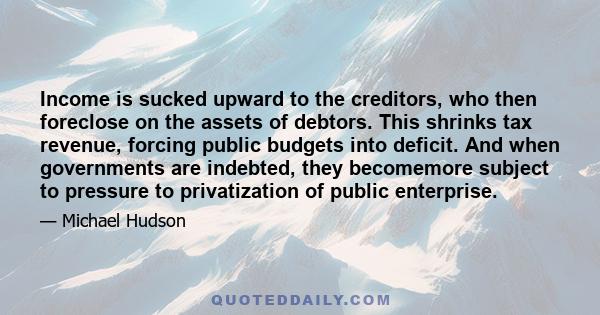 Income is sucked upward to the creditors, who then foreclose on the assets of debtors. This shrinks tax revenue, forcing public budgets into deficit. And when governments are indebted, they becomemore subject to