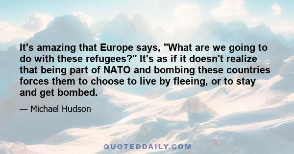 It's amazing that Europe says, What are we going to do with these refugees? It's as if it doesn't realize that being part of NATO and bombing these countries forces them to choose to live by fleeing, or to stay and get