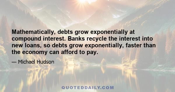 Mathematically, debts grow exponentially at compound interest. Banks recycle the interest into new loans, so debts grow exponentially, faster than the economy can afford to pay.