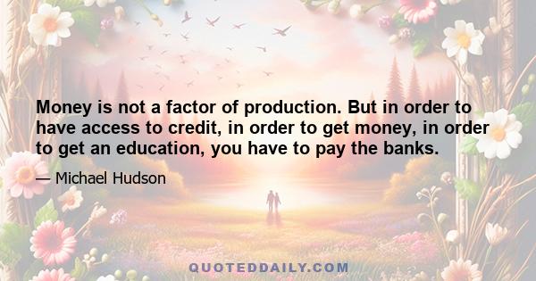 Money is not a factor of production. But in order to have access to credit, in order to get money, in order to get an education, you have to pay the banks.