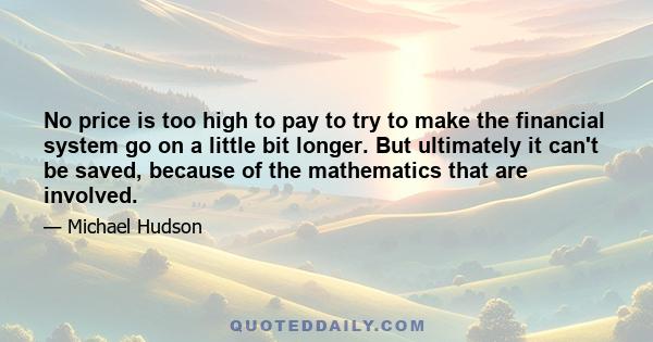 No price is too high to pay to try to make the financial system go on a little bit longer. But ultimately it can't be saved, because of the mathematics that are involved.