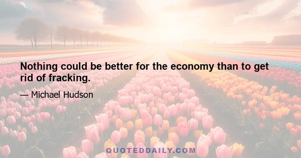 Nothing could be better for the economy than to get rid of fracking.