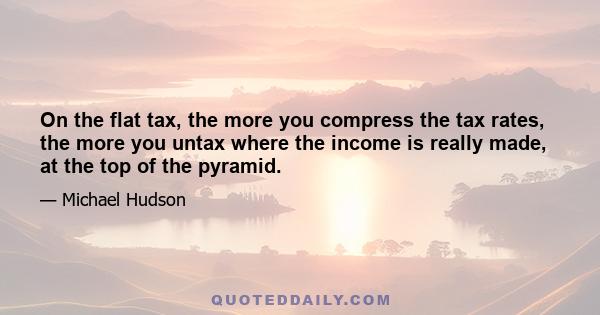 On the flat tax, the more you compress the tax rates, the more you untax where the income is really made, at the top of the pyramid.