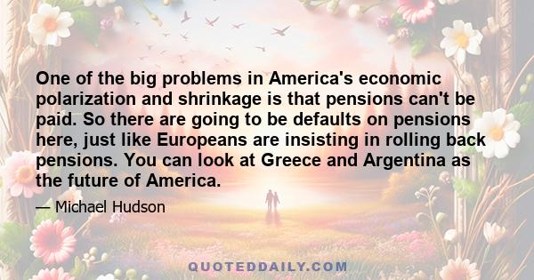 One of the big problems in America's economic polarization and shrinkage is that pensions can't be paid. So there are going to be defaults on pensions here, just like Europeans are insisting in rolling back pensions.