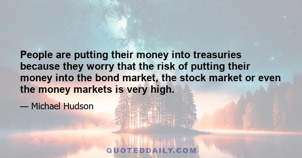 People are putting their money into treasuries because they worry that the risk of putting their money into the bond market, the stock market or even the money markets is very high.