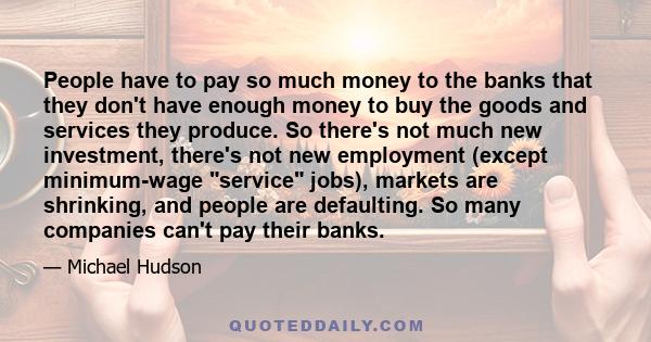 People have to pay so much money to the banks that they don't have enough money to buy the goods and services they produce. So there's not much new investment, there's not new employment (except minimum-wage service