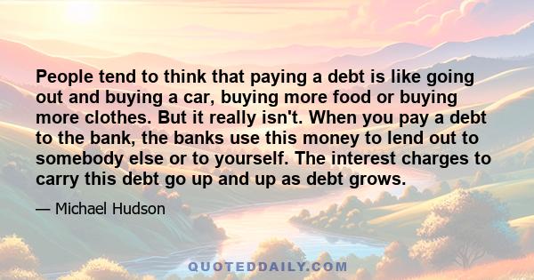 People tend to think that paying a debt is like going out and buying a car, buying more food or buying more clothes. But it really isn't. When you pay a debt to the bank, the banks use this money to lend out to somebody 