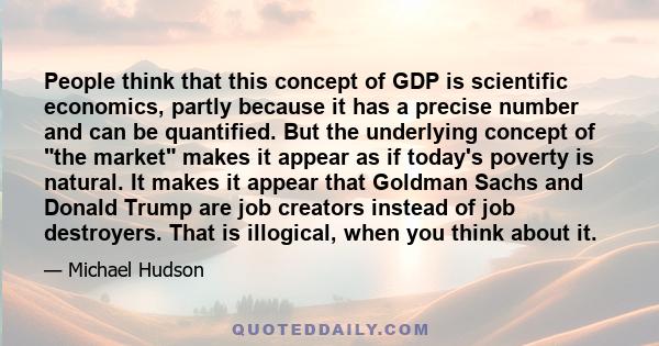 People think that this concept of GDP is scientific economics, partly because it has a precise number and can be quantified. But the underlying concept of the market makes it appear as if today's poverty is natural. It