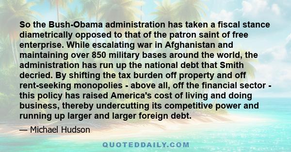 So the Bush-Obama administration has taken a fiscal stance diametrically opposed to that of the patron saint of free enterprise. While escalating war in Afghanistan and maintaining over 850 military bases around the