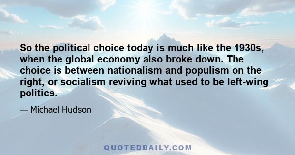 So the political choice today is much like the 1930s, when the global economy also broke down. The choice is between nationalism and populism on the right, or socialism reviving what used to be left-wing politics.