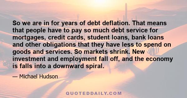 So we are in for years of debt deflation. That means that people have to pay so much debt service for mortgages, credit cards, student loans, bank loans and other obligations that they have less to spend on goods and