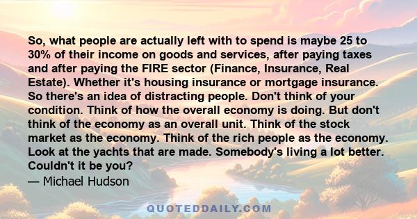 So, what people are actually left with to spend is maybe 25 to 30% of their income on goods and services, after paying taxes and after paying the FIRE sector (Finance, Insurance, Real Estate). Whether it's housing