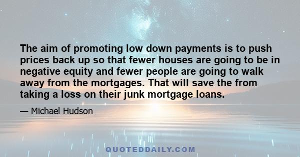 The aim of promoting low down payments is to push prices back up so that fewer houses are going to be in negative equity and fewer people are going to walk away from the mortgages. That will save the from taking a loss