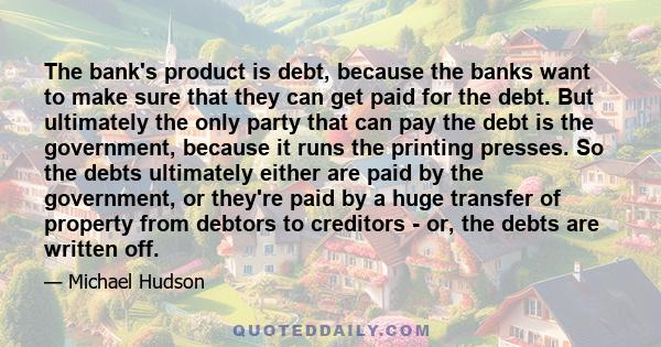 The bank's product is debt, because the banks want to make sure that they can get paid for the debt. But ultimately the only party that can pay the debt is the government, because it runs the printing presses. So the