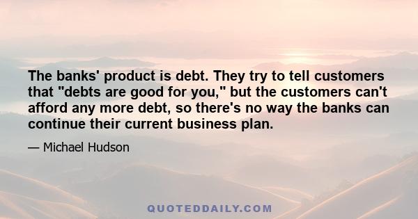 The banks' product is debt. They try to tell customers that debts are good for you, but the customers can't afford any more debt, so there's no way the banks can continue their current business plan.