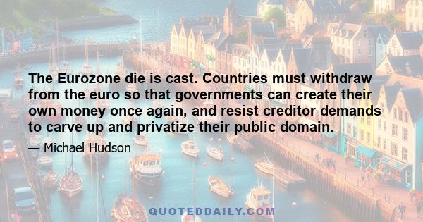 The Eurozone die is cast. Countries must withdraw from the euro so that governments can create their own money once again, and resist creditor demands to carve up and privatize their public domain.