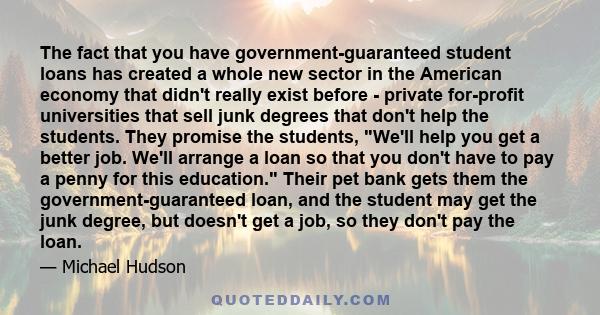 The fact that you have government-guaranteed student loans has created a whole new sector in the American economy that didn't really exist before - private for-profit universities that sell junk degrees that don't help