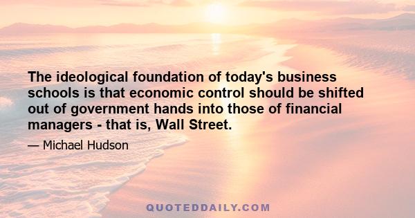 The ideological foundation of today's business schools is that economic control should be shifted out of government hands into those of financial managers - that is, Wall Street.