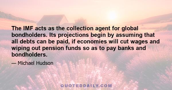 The IMF acts as the collection agent for global bondholders. Its projections begin by assuming that all debts can be paid, if economies will cut wages and wiping out pension funds so as to pay banks and bondholders.