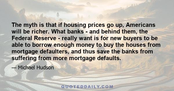 The myth is that if housing prices go up, Americans will be richer. What banks - and behind them, the Federal Reserve - really want is for new buyers to be able to borrow enough money to buy the houses from mortgage