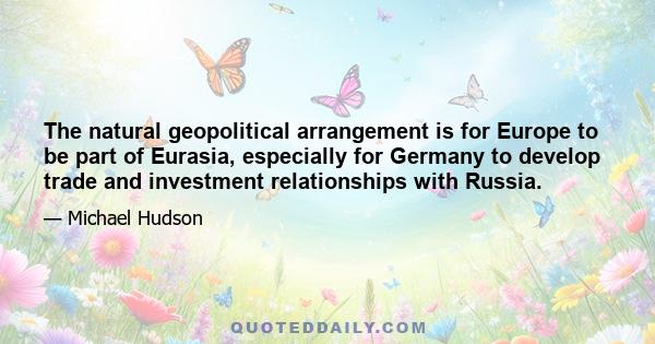 The natural geopolitical arrangement is for Europe to be part of Eurasia, especially for Germany to develop trade and investment relationships with Russia.