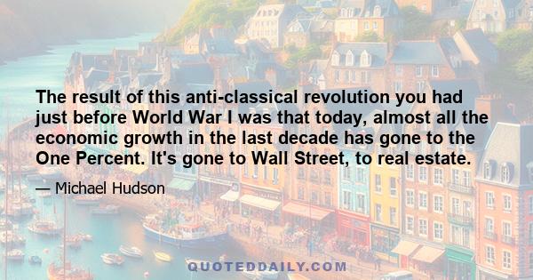 The result of this anti-classical revolution you had just before World War I was that today, almost all the economic growth in the last decade has gone to the One Percent. It's gone to Wall Street, to real estate.