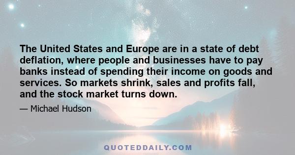 The United States and Europe are in a state of debt deflation, where people and businesses have to pay banks instead of spending their income on goods and services. So markets shrink, sales and profits fall, and the