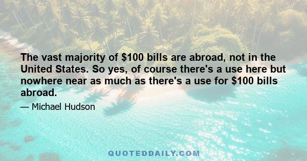 The vast majority of $100 bills are abroad, not in the United States. So yes, of course there's a use here but nowhere near as much as there's a use for $100 bills abroad.