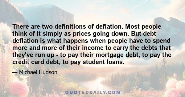 There are two definitions of deflation. Most people think of it simply as prices going down. But debt deflation is what happens when people have to spend more and more of their income to carry the debts that they've run 