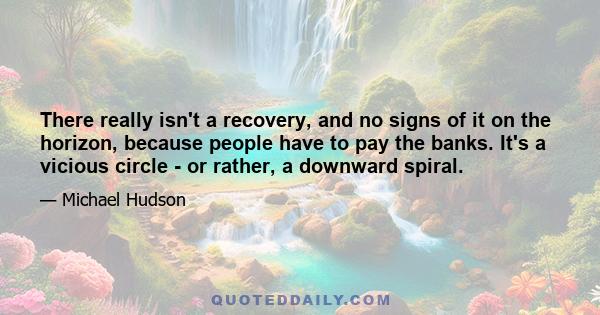 There really isn't a recovery, and no signs of it on the horizon, because people have to pay the banks. It's a vicious circle - or rather, a downward spiral.