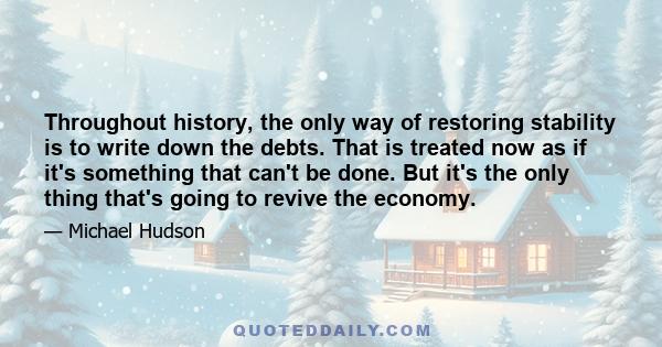 Throughout history, the only way of restoring stability is to write down the debts. That is treated now as if it's something that can't be done. But it's the only thing that's going to revive the economy.