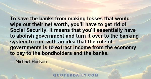 To save the banks from making losses that would wipe out their net worth, you'll have to get rid of Social Security. It means that you'll essentially have to abolish government and turn it over to the banking system to