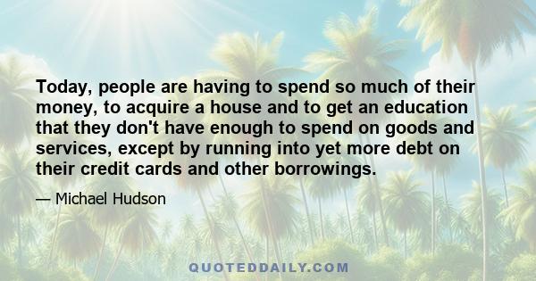 Today, people are having to spend so much of their money, to acquire a house and to get an education that they don't have enough to spend on goods and services, except by running into yet more debt on their credit cards 