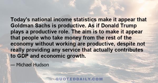 Today's national income statistics make it appear that Goldman Sachs is productive. As if Donald Trump plays a productive role. The aim is to make it appear that people who take money from the rest of the economy