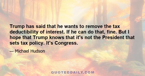 Trump has said that he wants to remove the tax deductibility of interest. If he can do that, fine. But I hope that Trump knows that it's not the President that sets tax policy. It's Congress.