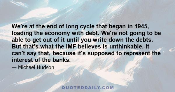 We're at the end of long cycle that began in 1945, loading the economy with debt. We're not going to be able to get out of it until you write down the debts. But that's what the IMF believes is unthinkable. It can't say 