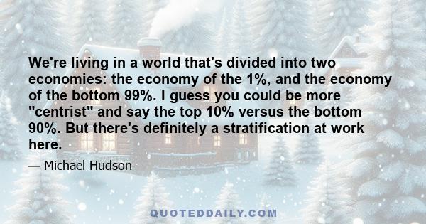 We're living in a world that's divided into two economies: the economy of the 1%, and the economy of the bottom 99%. I guess you could be more centrist and say the top 10% versus the bottom 90%. But there's definitely a 