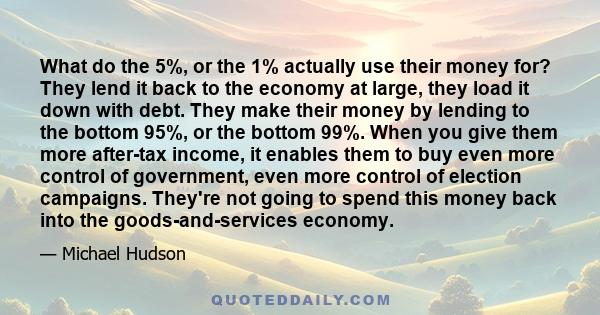 What do the 5%, or the 1% actually use their money for? They lend it back to the economy at large, they load it down with debt. They make their money by lending to the bottom 95%, or the bottom 99%. When you give them