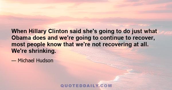 When Hillary Clinton said she's going to do just what Obama does and we're going to continue to recover, most people know that we're not recovering at all. We're shrinking.