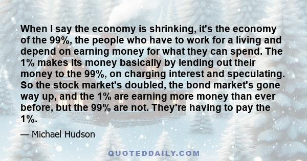 When I say the economy is shrinking, it's the economy of the 99%, the people who have to work for a living and depend on earning money for what they can spend. The 1% makes its money basically by lending out their money 