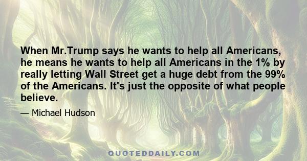 When Mr.Trump says he wants to help all Americans, he means he wants to help all Americans in the 1% by really letting Wall Street get a huge debt from the 99% of the Americans. It's just the opposite of what people