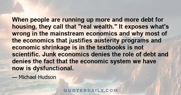 When people are running up more and more debt for housing, they call that real wealth. It exposes what's wrong in the mainstream economics and why most of the economics that justifies austerity programs and economic