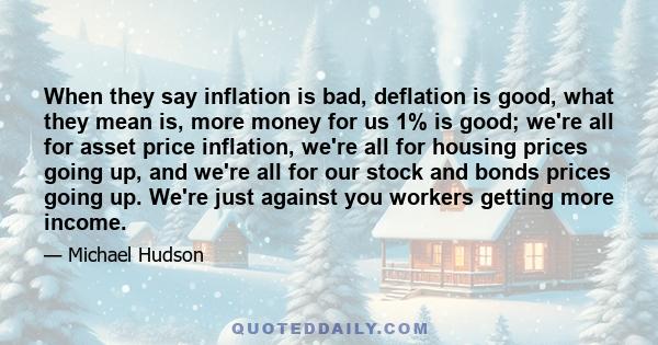 When they say inflation is bad, deflation is good, what they mean is, more money for us 1% is good; we're all for asset price inflation, we're all for housing prices going up, and we're all for our stock and bonds